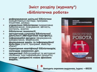 реформування шкільної бібліотеки
(концептуальні погляди, програми,
ініціатива, досвід);
управління бібліотекою (нормативне
забезпечення, планування, звітність,
контроль, аналіз);
бібліотечні технології;
методичний супровід бібліотечної
діяльності (Методичний портфель);
інформаційні ресурси (формування,
використання, зберігання);
формування медіа- та інформаційної
культури (статті, програми, майстеркласи);
підвищення кваліфікації бібліотекарів;
календар знаменних дат;
презентації (бібліографічні та методичні
посібники, інші інформаційні продукти)
огляди і дайджести нових фахових
видань.

!*

Виходить окремим виданням, 2013
індекс —89235
Л.Поперечна 6 ноя,

 