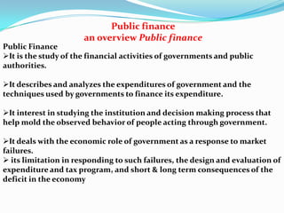 Public finance
an overview Public finance
Public Finance
It is the study of the financial activities of governments and public
authorities.
It describes and analyzes the expenditures of government and the
techniques used by governments to finance its expenditure.
It interest in studying the institution and decision making process that
help mold the observed behavior of people acting through government.
It deals with the economic role of government as a response to market
failures.
 its limitation in responding to such failures, the design and evaluation of
expenditure and tax program, and short & long term consequences of the
deficit in the economy

 
