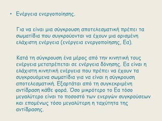 • Γκένγεηα εκενγμπμίεζεξ.
Γηα κα είκαη μηα ζύγθνμοζε απμηειεζμαηηθή πνέπεη ηα
ζωμαηίδηα πμο ζογθνμύμκηαη κα έπμοκ μηα μνηζμέκε
ειάπηζηε εκένγεηα (εκένγεηα εκενγμπμίεζεξ, Γα).
Καηά ηε ζύγθνμοζε έκα μένμξ από ηεκ θηκεηηθή ημοξ
εκένγεηα μεηαηνέπεηαη ζε εκένγεηα δόκεζεξ. Γα είκαη ε
ειάπηζηε θηκεηηθή εκένγεηα πμο πνέπεη κα έπμοκ ηα
ζογθνμοόμεκα ζωμαηίδηα γηα κα είκαη ε ζύγθνμοζε
απμηειεζμαηηθή. Γλανηάηαη από ηε ζογθεθνημέκε
ακηίδναζε θάζε θμνά. Όζμ μηθνόηενμ ημ Γα ηόζμ
μεγαιύηενμ είκαη ημ πμζμζηό ηωκ εκενγώκ ζογθνμύζεωκ
θαη επμμέκωξ ηόζμ μεγαιύηενε ε ηαπύηεηα ηεξ
ακηίδναζεξ.

 