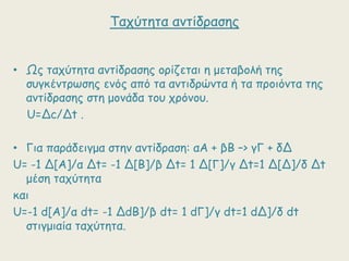 Ταπύηεηα ακηίδναζεξ
• Ωξ ηαπύηεηα ακηίδναζεξ μνίδεηαη ε μεηαβμιή ηεξ
ζογθέκηνωζεξ εκόξ από ηα ακηηδνώκηα ή ηα πνμηόκηα ηεξ
ακηίδναζεξ ζηε μμκάδα ημο πνόκμο.
U=Δc/Δt .

• Γηα πανάδεηγμα ζηεκ ακηίδναζε: αΑ + βΒ –> γΓ + δΔ
U= -1 Δ[Α]/α Δt= -1 Δ[B]/β Δt= 1 Δ[Γ]/γ Δt=1 Δ[Δ]/δ Δt
μέζε ηαπύηεηα
θαη
U=-1 d[Α]/α dt= -1 ΔdB]/β dt= 1 dΓ]/γ dt=1 dΔ]/δ dt
ζηηγμηαία ηαπύηεηα.

 