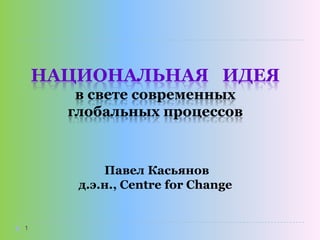 НАЦИОНАЛЬНАЯ ИДЕЯ
в свете современных
глобальных процессов

Павел Касьянов
д.э.н., Centre for Change

1

 