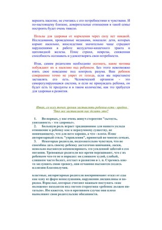 вершить насилие, не считаясь с его потребностями и чувствами. И
по-настоящему близкие, доверительные отношения в такой семье
построить будет очень тяжело.
Пользы для здоровья от кормления через силу нет никакой.
Исследования, проведенные медиками, показали: дети, которых
кормят насильно, впоследствии значительно чаще страдают
нарушениями в работе желудочно-кишечного тракта и
щитовидной железы. Плюс страхи, неврозы, сниженная
способность осознавать и удовлетворять свои потребности.
Итак, самим родителям необходимо осознать, какие мотивы
побуждают их к насилию над ребенком. Без этого невозможно
взять свое поведение под контроль разума. Ваш ребенок
совершенно точно не умрет от голода, если вы перестанете
заставлять
его
есть.
Человеческий
организм
это
саморегулирующаяся система, и если не принуждать ребенка, он
будет есть те продукты и в таком количестве, как это требуется
для здоровья и развития.

Итак, со всех точек зрения заставлять ребенка есть - вредно.
Что же заставляет нас делать это?
1.
Во-первых, у нас очень живуч стереотип "сытость,
упитанность - это здоровье».
2.
Большую роль играет традиционное для нашего уклада
отношение к ребенку как к неразумному существу, не
понимающему, что для него хорошо, а что - плохо. Плюс
авторитарный стиль "управления", принятый во многих семьях.
3.
Некоторые родители, подсознательно чувствуя, что не
способны дать своему ребенку достаточно внимания, ласки,
невольно пытаются компенсировать это усиленной заботой о его
питании. Тревожные родители все время переживают, что с их
ребенком что-то не в порядке: он слишком худой, слабый,
слишком часто болеет, отстает в развитии и т. п. Стремясь както заглушить свою тревогу, они отчаянно пытаются создать
иллюзию благополучия.
властные, авторитарные родители воспринимают отказ от еды
как одну из форм непослушания, нарушения дисциплины и порядка. Взрослые, которые считают важным поступать «как
положено» находятся под гнетом стереотипа «ребенок должен питаться». Им кажется, что в противном случае они плохо
выполняют свои родительские обязанности.

 