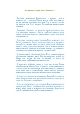 Как быть с «невкусными блюдами»?

Вкусовые пристрастия формируются в детстве,
хотя с
возрастом могут меняться. Многие дети не любят полезные, но,
как им кажется, невкусные, продукты. Это не значит, что они
так никогда и не будут их есть. Постарайтесь договориться с
ребенком.
Во-первых, объясните, что ценного в овощах, почему их надо
есть растущему организму. Вместе с ребенком решите, какие
овощи, сколько раз в неделю, в каком виде, в каком количестве
он может съесть.
Во-вторых, определите, какие овощи ребенок может есть хотя
бы без отвращения. Вполне возможно, какие-то он согласится
употреблять сырыми, какие-то после термической обработки,
какие-то в виде салатов или гарниров. Иногда детям не нравятся
шкурки овощей: например, некоторые, заявляя, что «ненавидят
помидоры», прекрасно едят их после снятия шкурки!
В-третьих, важно оформление блюд. Детям нравятся красиво
оформленные тарелки с едой. Конечно, сооружать всякий раз
башни или другие фигурки из овощей не стоит, но
позаботьтесь, чтоб еда выглядела аппетитно.
В-четвертых, добавляя овощи в супы или другие блюда,
уважайте вкусы ребенка. Если не выносит лука, плавающего в
супе, то можно его не крошить, а положить целую луковицу и
после варки вынуть. А нелюбимые свеклу, капусту, морковку
можно использовать, например, в борще, мелко натертыми.
В-пятых, дети склонны к подражанию. Если ребенок видит, с
каким удовольствием папа ест овощное блюдо, он скорее всего
решит это блюдо хоть попробовать.
В-шестых, не делайте из еды проблемы. Еда должна приносить
удовольствие. Если у ребенка стойкая антипатия к овощам, то
можно найти какие-то заменители им, например, фрукты или
соки. В крайнем случае, прибегнуть к витаминам.

 