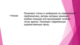 - Чтение

Понимают статьи и сообщения по современной
проблематике, авторы которых занимают
особую позицию или высказывают особую
точку зрения. Понимают современную
художественную прозу.

 