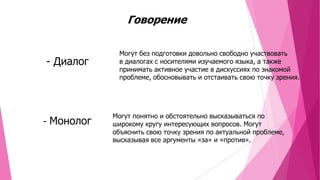 Говорение

- Диалог

- Монолог

Могут без подготовки довольно свободно участвовать
в диалогах с носителями изучаемого языка, а также
принимать активное участие в дискуссиях по знакомой
проблеме, обосновывать и отстаивать свою точку зрения.

Могут понятно и обстоятельно высказываться по
широкому кругу интересующих вопросов. Могут
объяснить свою точку зрения по актуальной проблеме,
высказывая все аргументы «за» и «против».

 