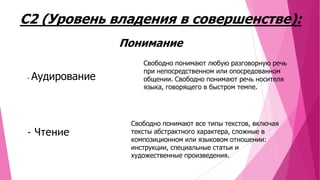 С2 (Уровень владения в совершенстве):
Понимание
-

Аудирование

- Чтение

Свободно понимают любую разговорную речь
при непосредственном или опосредованном
общении. Свободно понимают речь носителя
языка, говорящего в быстром темпе.

Свободно понимают все типы текстов, включая
тексты абстрактного характера, сложные в
композиционном или языковом отношении:
инструкции, специальные статьи и
художественные произведения.

 