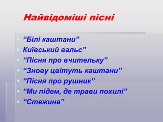 Найвідоміші пісні








“Білі каштани”
Київський вальс”
“Пісня про вчительку”
“Знову цвітуть каштани”
“Пісня про рушник”
“Ми підем, де трави похилі”
“Стежина”

 