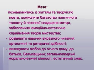 Мета:
познайомитись із життям та творчістю
поета, осмислити багатство поетичного
таланту й пісенної спадщини митця,
забезпечити емоційно-естетичне
сприймання творів мистецтва;
- розвивати навички виразного читання,
артистичні та риторичні здібності;
- виховувати любов до отчого дому, до
батьків, Батьківщини; загальнолюдські
морально-етичні цінності, естетичний смак.

 