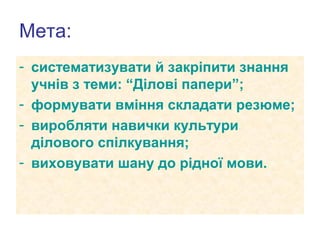 Мета:
- систематизувати й закріпити знання
учнів з теми: “Ділові папери”;
- формувати вміння складати резюме;
- виробляти навички культури
ділового спілкування;
- виховувати шану до рідної мови.

 