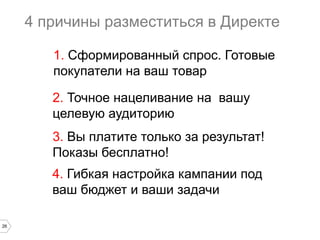 4 причины разместиться в Директе
1. Сформированный спрос. Готовые
покупатели на ваш товар
2. Точное нацеливание на вашу
целевую аудиторию
3. Вы платите только за результат!
Показы бесплатно!
4. Гибкая настройка кампании под
ваш бюджет и ваши задачи
26

 