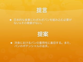 提言
!  日本的な食事にわざわざパンを組み込む必要が

ない&その需要がない。

提案
!  洋食におけるパンの重用性に着目する。また、

パンのポテンシャルの追求。

 