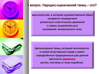 1 вопрос. Народно-сценический танец – это?
вид искусства, в котором художественный образ
создается посредством
ритмичных пластических движений
и смены выразительных
положений человеческого тела.

фольклорный танец, который исполняется
в своей естественной среде и имеет
определённые традиционные для данной
местности движения,
ритмы, костюмы и тому подобное.

 