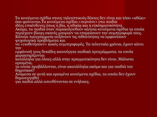 Τα κινούμενα σχέδια στους τηλεοπτικούς δέκτες δεν είναι και τόσο «αθώα»
όσο φαίνονται.Τα κινούμενα σχέδια «περνάνε» στα παιδιά
ιδέες επικίνδυνες όπως η βία, η αδικία και η εγκληματικότητα.
Ακόμα, τα παιδιά όταν παρακολουθούν κάποια κινούμενα σχέδια τα οποία
περιέχουν βίαιες σκηνές μπορούν να επηρεάσουν την συμπεριφορά τους.
Κάποια προγράμματα αυξάνουν τις πιθανότητες να εμφανίσουν
ψυχολογικά προβλήματα και
να «υιοθετήσουν» κακές συμπεριφορές. Τα τελευταία χρόνια, έχουν κάνει
την
εμφάνισή τους δεκάδες καινούργια παιδικά προγράμματα, τα οποία
χαρακτηρίζονται
κατάλληλα για όλους αλλά στην πραγματικότητα δεν είναι. Μάλιστα
ορισμένα,
τα οποία προβάλλονται, είναι ακατάλληλα ακόμα και για παιδιά του
δημοτικού!
Ανάμεσα σε αυτά και ορισμένα κινούμενα σχέδια, τα οποία δεν έχουν
δημιουργηθεί
για παιδιά αλλά απευθύνονται σε ενήλικες.

 