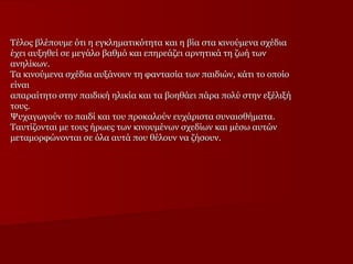 Τέλος βλέπουμε ότι η εγκληματικότητα και η βία στα κινούμενα σχέδια
έχει αυξηθεί σε μεγάλο βαθμό και επηρεάζει αρνητικά τη ζωή των
ανηλίκων.
Τα κινούμενα σχέδια αυξάνουν τη φαντασία των παιδιών, κάτι το οποίο
είναι
απαραίτητο στην παιδική ηλικία και τα βοηθάει πάρα πολύ στην εξέλιξή
τους.
Ψυχαγωγούν το παιδί και του προκαλούν ευχάριστα συναισθήματα.
Ταυτίζονται με τους ήρωες των κινουμένων σχεδίων και μέσω αυτών
μεταμορφώνονται σε όλα αυτά που θέλουν να ζήσουν.

 