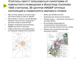 06

СТАРТАПЫ СМОГУТ ПОЛЬЗОВАТЬСЯ СИНЕРГИЯМИ ОТ
КОМПАКТНОГО РАЗМЕЩЕНИЯ В ИННОГРАДЕ СКОЛКОВО
1000 СТАРТАПОВ, 50 ЦЕНТРОВ НИОКР КРУПНЫХ
КОРПОРАЦИЙ И УНИВЕРСИТЕТА МИРОВОГО УРОВНЯ

•

450 ГЕКТАРОВ

ЗЕМЛИ НА КОТОРЫХ БУДЕТ

ПОСТРОЕНО БОЛЕЕ

•

2,5

МЛН М2 ЗДАНИЙ

РАСПОЛОЖЕН В 19 КМ ОТ ЦЕНТРА МОСКВЫ.
УДОБНОЕ ТРАНСПОРТНОЕ СООБЩЕНИЕ С
ЦЕНТРОМ ГОРОДА И АЭРОПОРТАМИ

•
•

30 000 СОТРУДНИКОВ КОРПОРАТИВНЫХ
НИОКР ЦЕНТРОВ И СТАРТАПОВ
2 500 АСПИРАНТОВ, ПРЕПОДАВАТЕЛЕЙ И
СОТРУДНИКОВ УНИВЕРСИТЕТА СКОЛТЕХ

•
•
•
•

ЖИЛЬЕ ДЛЯ 25 000 ЖИТЕЛЕЙ
СОВРЕМЕННЫЙ ЭКОЛОГИЧНЫЙ ДИЗАЙН
ПЕРВОЕ ЗДАНИЕ – «ГИПЕРКУБ» ЗАПУЩЕНО
СЕНТЯБРЕ 2012 Г.
В НАСТОЯЩЕЕ ВРЕМЯ ВЕДЕТСЯ

В

СТРОИТЕЛЬСТВО ТРАНСПОРТНОЙ И
ЭНЕРГЕТИЧЕСКОЙ ИНФРАСТРУКТУРЫ ГОРОДА

•

ПЕРВАЯ ФАЗА СТРОИТЕЛЬСТВА
ЗАКОНЧЕНА В 2014 Г.

БУДЕТ

13

 