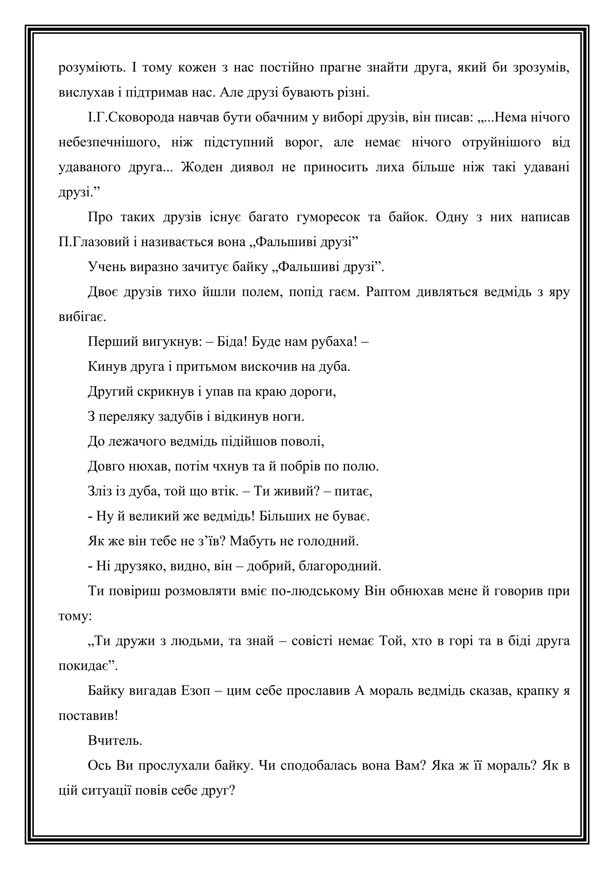 розуміють. І тому кожен з нас постійно прагне знайти друга, який би зрозумів,
вислухав і підтримав нас. Але друзі бувають різні.
І.Г.Сковорода навчав бути обачним у виборі друзів, він писав: „...Нема нічого
небезпечнішого, ніж підступний ворог, але немає нічого отруйнішого від
удаваного друга... Жоден диявол не приносить лиха більше ніж такі удавані
друзі.”
Про таких друзів існує багато гуморесок та байок. Одну з них написав
П.Глазовий і називається вона „Фальшиві друзі”
Учень виразно зачитує байку „Фальшиві друзі”.
Двоє друзів тихо йшли полем, попід гаєм. Раптом дивляться ведмідь з яру
вибігає.
Перший вигукнув: – Біда! Буде нам рубаха! –
Кинув друга і притьмом вискочив на дуба.
Другий скрикнув і упав па краю дороги,
З переляку задубів і відкинув ноги.
До лежачого ведмідь підійшов поволі,
Довго нюхав, потім чхнув та й побрів по полю.
Зліз із дуба, той що втік. – Ти живий? – питає,
- Ну й великий же ведмідь! Більших не буває.
Як же він тебе не з’їв? Мабуть не голодний.
- Ні друзяко, видно, він – добрий, благородний.
Ти повіриш розмовляти вміє по-людському Він обнюхав мене й говорив при
тому:
„Ти дружи з людьми, та знай – совісті немає Той, хто в горі та в біді друга
покидає”.
Байку вигадав Езоп – цим себе прославив А мораль ведмідь сказав, крапку я
поставив!
Вчитель.
Ось Ви прослухали байку. Чи сподобалась вона Вам? Яка ж її мораль? Як в
цій ситуації повів себе друг?

 