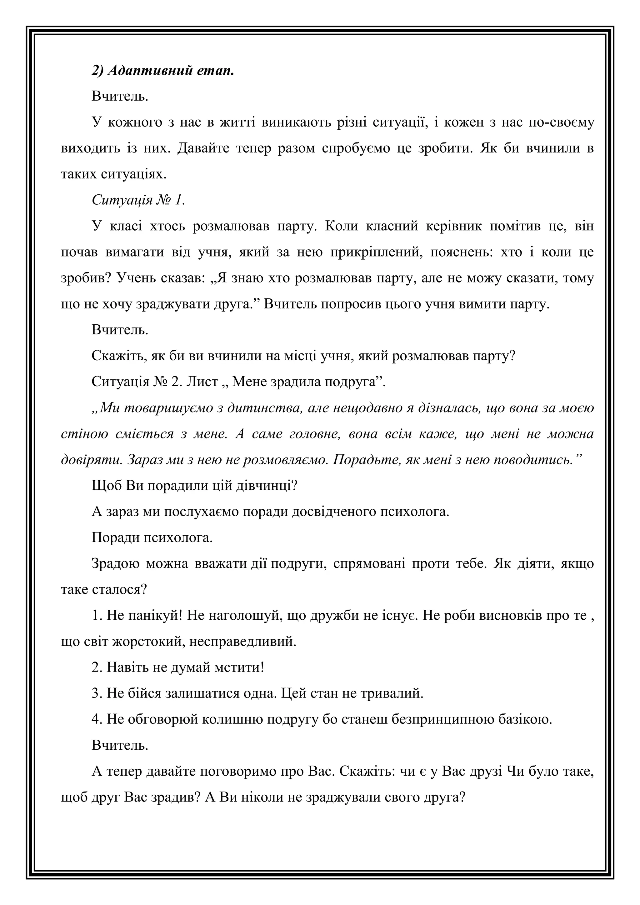 2) Адаптивний етап.
Вчитель.
У кожного з нас в житті виникають різні ситуації, і кожен з нас по-своєму
виходить із них. Давайте тепер разом спробуємо це зробити. Як би вчинили в
таких ситуаціях.
Ситуація № 1.
У класі хтось розмалював парту. Коли класний керівник помітив це, він
почав вимагати від учня, який за нею прикріплений, пояснень: хто і коли це
зробив? Учень сказав: „Я знаю хто розмалював парту, але не можу сказати, тому
що не хочу зраджувати друга.” Вчитель попросив цього учня вимити парту.
Вчитель.
Скажіть, як би ви вчинили на місці учня, який розмалював парту?
Ситуація № 2. Лист „ Мене зрадила подруга”.
„Ми товаришуємо з дитинства, але нещодавно я дізналась, що вона за моєю
стіною сміється з мене. А саме головне, вона всім каже, що мені не можна
довіряти. Зараз ми з нею не розмовляємо. Порадьте, як мені з нею поводитись.”
Щоб Ви порадили цій дівчинці?
А зараз ми послухаємо поради досвідченого психолога.
Поради психолога.
Зрадою можна вважати дії подруги, спрямовані проти тебе. Як діяти, якщо
таке сталося?
1. Не панікуй! Не наголошуй, що дружби не існує. Не роби висновків про те ,
що світ жорстокий, несправедливий.
2. Навіть не думай мстити!
3. Не бійся залишатися одна. Цей стан не тривалий.
4. Не обговорюй колишню подругу бо станеш безпринципною базікою.
Вчитель.
А тепер давайте поговоримо про Вас. Скажіть: чи є у Вас друзі Чи було таке,
щоб друг Вас зрадив? А Ви ніколи не зраджували свого друга?

 