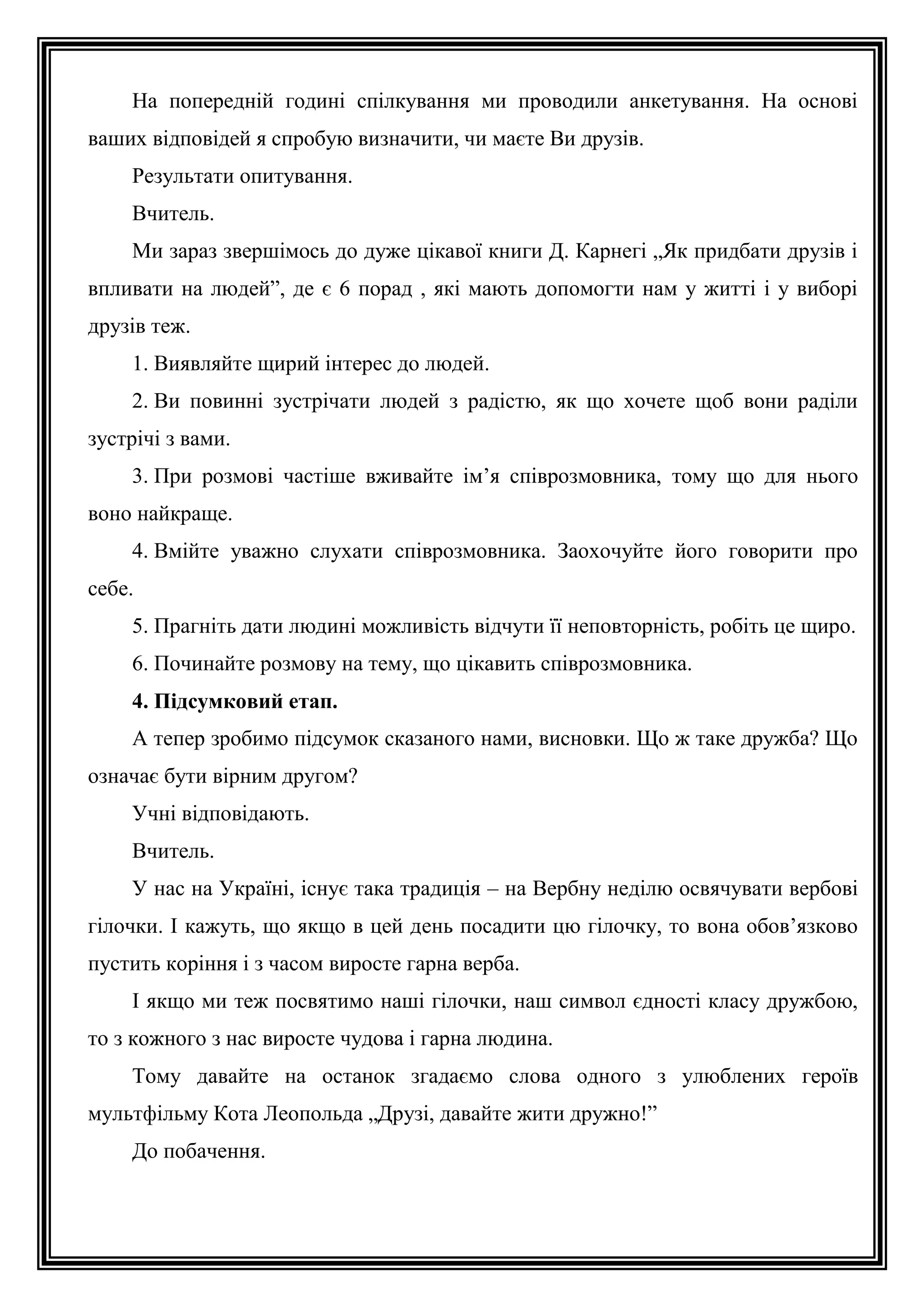 На попередній годині спілкування ми проводили анкетування. На основі
ваших відповідей я спробую визначити, чи маєте Ви друзів.
Результати опитування.
Вчитель.
Ми зараз звершімось до дуже цікавої книги Д. Карнегі „Як придбати друзів і
впливати на людей”, де є 6 порад , які мають допомогти нам у житті і у виборі
друзів теж.
1. Виявляйте щирий інтерес до людей.
2. Ви повинні зустрічати людей з радістю, як що хочете щоб вони раділи
зустрічі з вами.
3. При розмові частіше вживайте ім’я співрозмовника, тому що для нього
воно найкраще.
4. Вмійте уважно слухати співрозмовника. Заохочуйте його говорити про
себе.
5. Прагніть дати людині можливість відчути її неповторність, робіть це щиро.
6. Починайте розмову на тему, що цікавить співрозмовника.
4. Підсумковий етап.
А тепер зробимо підсумок сказаного нами, висновки. Що ж таке дружба? Що
означає бути вірним другом?
Учні відповідають.
Вчитель.
У нас на Україні, існує така традиція – на Вербну неділю освячувати вербові
гілочки. І кажуть, що якщо в цей день посадити цю гілочку, то вона обов’язково
пустить коріння і з часом виросте гарна верба.
І якщо ми теж посвятимо наші гілочки, наш символ єдності класу дружбою,
то з кожного з нас виросте чудова і гарна людина.
Тому давайте на останок згадаємо слова одного з улюблених героїв
мультфільму Кота Леопольда „Друзі, давайте жити дружно!”
До побачення.

 