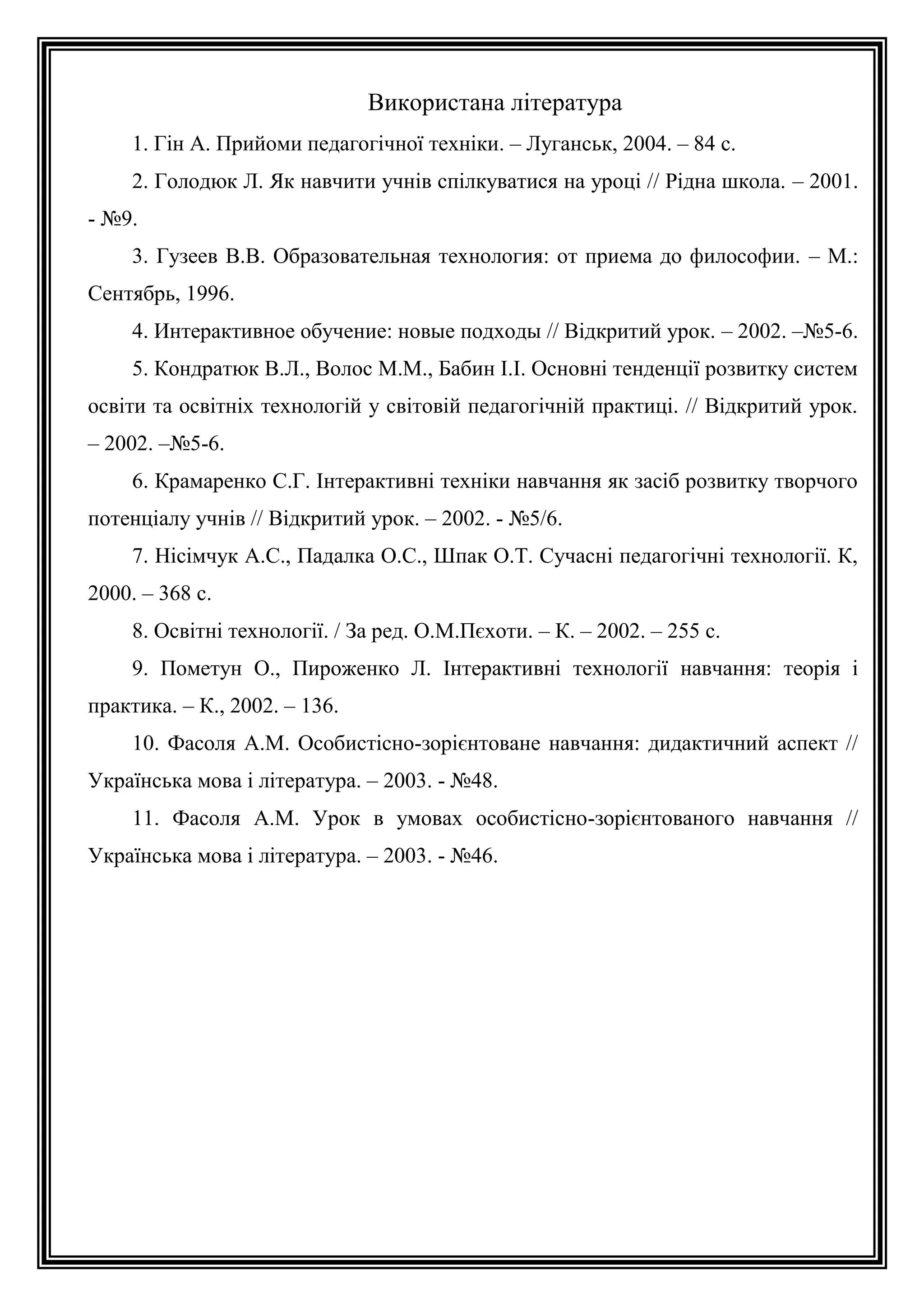 Використана література
1. Гін А. Прийоми педагогічної техніки. – Луганськ, 2004. – 84 с.
2. Голодюк Л. Як навчити учнів спілкуватися на уроці // Рідна школа. – 2001.
- №9.
3. Гузеев В.В. Образовательная технология: от приема до философии. – М.:
Сентябрь, 1996.
4. Интерактивное обучение: новые подходы // Відкритий урок. – 2002. –№5-6.
5. Кондратюк В.Л., Волос М.М., Бабин І.І. Основні тенденції розвитку систем
освіти та освітніх технологій у світовій педагогічній практиці. // Відкритий урок.
– 2002. –№5-6.
6. Крамаренко С.Г. Інтерактивні техніки навчання як засіб розвитку творчого
потенціалу учнів // Відкритий урок. – 2002. - №5/6.
7. Нісімчук А.С., Падалка О.С., Шпак О.Т. Сучасні педагогічні технології. К,
2000. – 368 с.
8. Освітні технології. / За ред. О.М.Пєхоти. – К. – 2002. – 255 с.
9. Пометун О., Пироженко Л. Інтерактивні технології навчання: теорія і
практика. – К., 2002. – 136.
10. Фасоля А.М. Особистісно-зорієнтоване навчання: дидактичний аспект //
Українська мова і література. – 2003. - №48.
11. Фасоля А.М. Урок в умовах особистісно-зорієнтованого навчання //
Українська мова і література. – 2003. - №46.

 