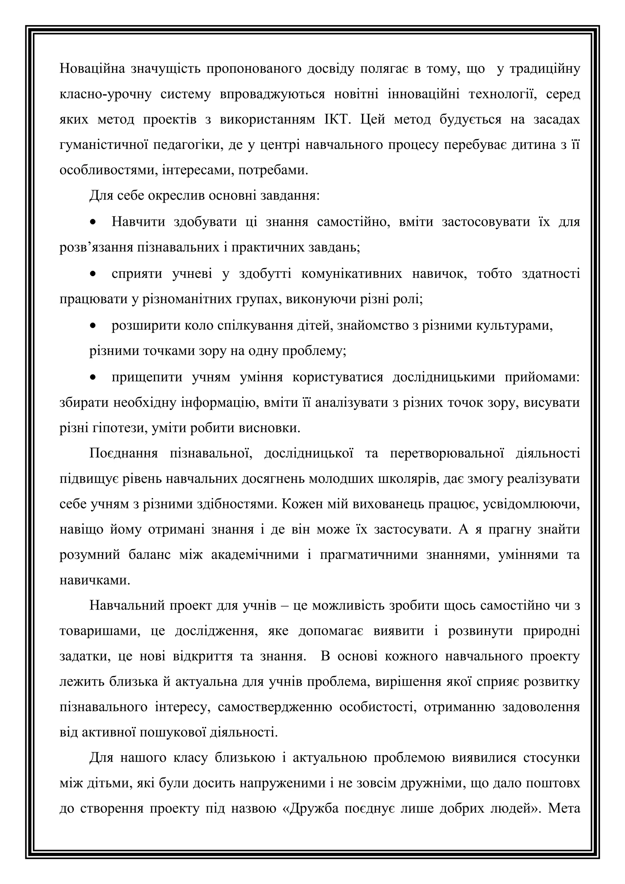 Новаційна значущість пропонованого досвіду полягає в тому, що у традиційну
класно-урочну систему впроваджуються новітні інноваційні технології, серед
яких метод проектів з використанням ІКТ. Цей метод будується на засадах
гуманістичної педагогіки, де у центрі навчального процесу перебуває дитина з її
особливостями, інтересами, потребами.
Для себе окреслив основні завдання:
Навчити здобувати ці знання самостійно, вміти застосовувати їх для
розв’язання пізнавальних і практичних завдань;
сприяти учневі у здобутті комунікативних навичок, тобто здатності
працювати у різноманітних групах, виконуючи різні ролі;
розширити коло спілкування дітей, знайомство з різними культурами,
різними точками зору на одну проблему;
прищепити учням уміння користуватися дослідницькими прийомами:
збирати необхідну інформацію, вміти її аналізувати з різних точок зору, висувати
різні гіпотези, уміти робити висновки.
Поєднання пізнавальної, дослідницької та перетворювальної діяльності
підвищує рівень навчальних досягнень молодших школярів, дає змогу реалізувати
себе учням з різними здібностями. Кожен мій вихованець працює, усвідомлюючи,
навіщо йому отримані знання і де він може їх застосувати. А я прагну знайти
розумний баланс між академічними і прагматичними знаннями, уміннями та
навичками.
Навчальний проект для учнів – це можливість зробити щось самостійно чи з
товаришами, це дослідження, яке допомагає виявити і розвинути природні
задатки, це нові відкриття та знання. В основі кожного навчального проекту
лежить близька й актуальна для учнів проблема, вирішення якої сприяє розвитку
пізнавального інтересу, самоствердженню особистості, отриманню задоволення
від активної пошукової діяльності.
Для нашого класу близькою і актуальною проблемою виявилися стосунки
між дітьми, які були досить напруженими і не зовсім дружніми, що дало поштовх
до створення проекту під назвою «Дружба поєднує лише добрих людей». Мета

 