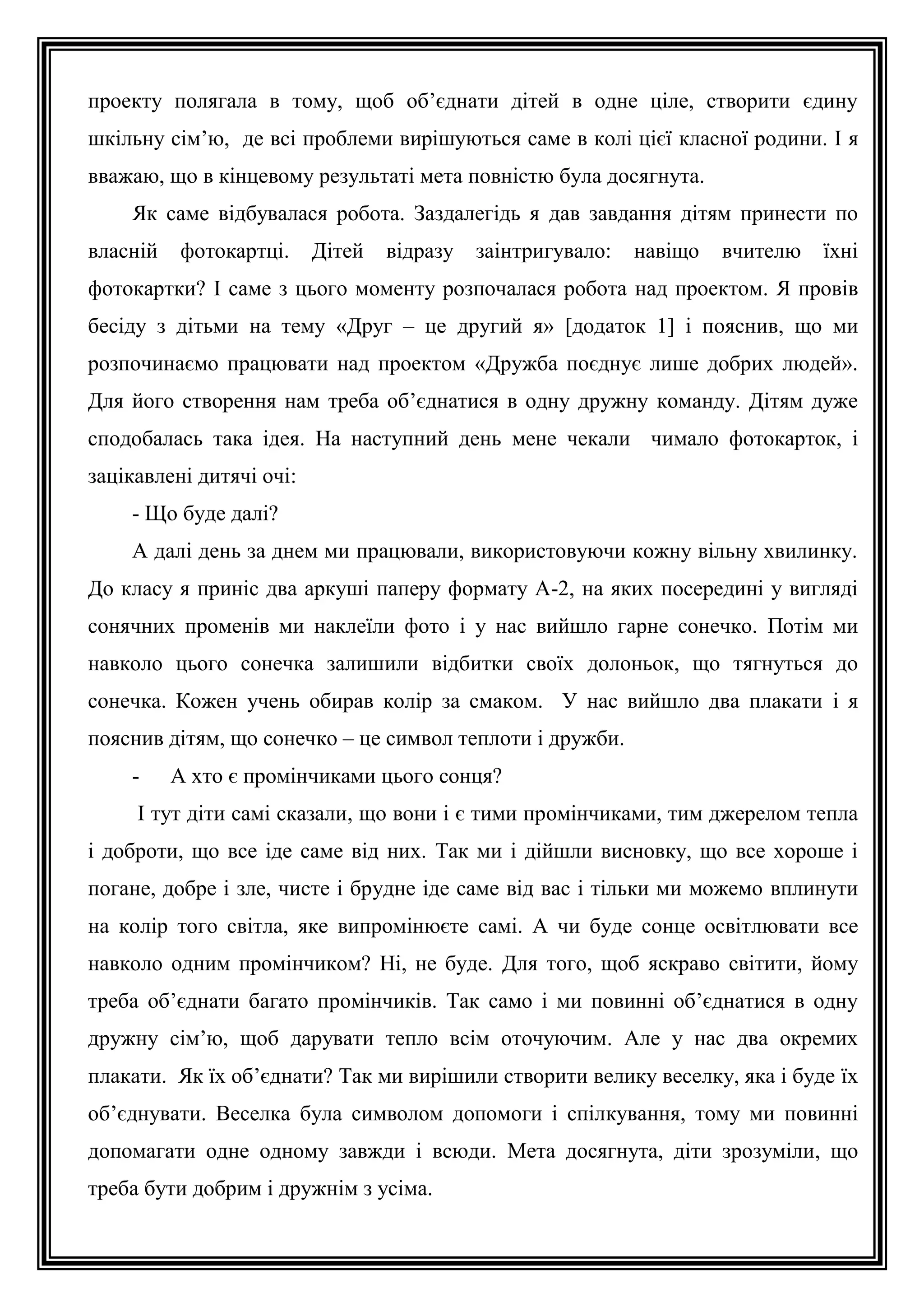проекту полягала в тому, щоб об’єднати дітей в одне ціле, створити єдину
шкільну сім’ю, де всі проблеми вирішуються саме в колі цієї класної родини. І я
вважаю, що в кінцевому результаті мета повністю була досягнута.
Як саме відбувалася робота. Заздалегідь я дав завдання дітям принести по
власній

фотокартці.

Дітей

відразу

заінтригувало:

навіщо

вчителю

їхні

фотокартки? І саме з цього моменту розпочалася робота над проектом. Я провів
бесіду з дітьми на тему «Друг – це другий я» [додаток 1] і пояснив, що ми
розпочинаємо працювати над проектом «Дружба поєднує лише добрих людей».
Для його створення нам треба об’єднатися в одну дружну команду. Дітям дуже
сподобалась така ідея. На наступний день мене чекали чимало фотокарток, і
зацікавлені дитячі очі:
- Що буде далі?
А далі день за днем ми працювали, використовуючи кожну вільну хвилинку.
До класу я приніс два аркуші паперу формату А-2, на яких посередині у вигляді
сонячних променів ми наклеїли фото і у нас вийшло гарне сонечко. Потім ми
навколо цього сонечка залишили відбитки своїх долоньок, що тягнуться до
сонечка. Кожен учень обирав колір за смаком. У нас вийшло два плакати і я
пояснив дітям, що сонечко – це символ теплоти і дружби.
-

А хто є промінчиками цього сонця?

І тут діти самі сказали, що вони і є тими промінчиками, тим джерелом тепла
і доброти, що все іде саме від них. Так ми і дійшли висновку, що все хороше і
погане, добре і зле, чисте і брудне іде саме від вас і тільки ми можемо вплинути
на колір того світла, яке випромінюєте самі. А чи буде сонце освітлювати все
навколо одним промінчиком? Ні, не буде. Для того, щоб яскраво світити, йому
треба об’єднати багато промінчиків. Так само і ми повинні об’єднатися в одну
дружну сім’ю, щоб дарувати тепло всім оточуючим. Але у нас два окремих
плакати. Як їх об’єднати? Так ми вирішили створити велику веселку, яка і буде їх
об’єднувати. Веселка була символом допомоги і спілкування, тому ми повинні
допомагати одне одному завжди і всюди. Мета досягнута, діти зрозуміли, що
треба бути добрим і дружнім з усіма.

 