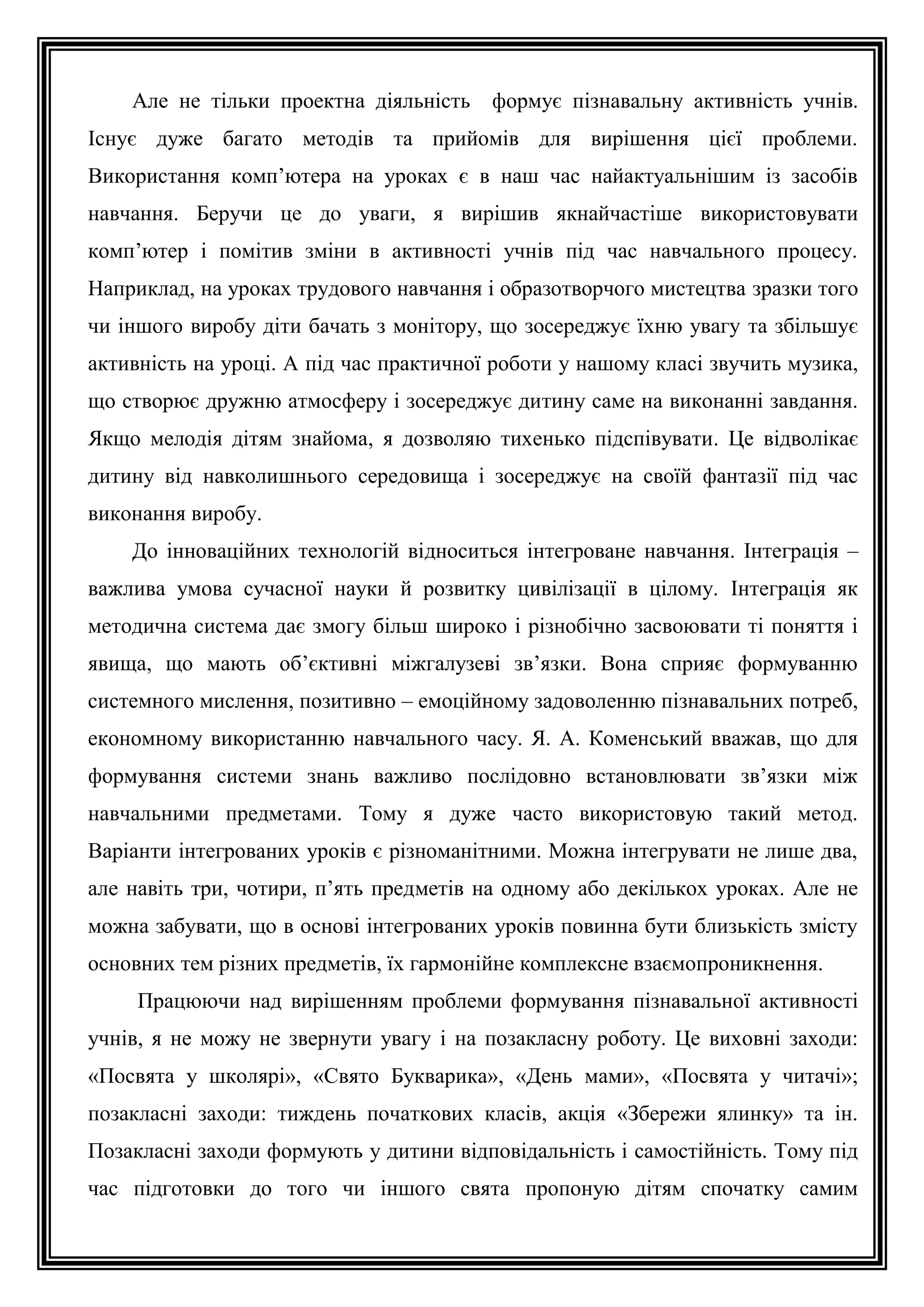 Але не тільки проектна діяльність формує пізнавальну активність учнів.
Існує дуже багато методів та прийомів для вирішення цієї проблеми.
Використання комп’ютера на уроках є в наш час найактуальнішим із засобів
навчання. Беручи це до уваги, я вирішив якнайчастіше використовувати
комп’ютер і помітив зміни в активності учнів під час навчального процесу.
Наприклад, на уроках трудового навчання і образотворчого мистецтва зразки того
чи іншого виробу діти бачать з монітору, що зосереджує їхню увагу та збільшує
активність на уроці. А під час практичної роботи у нашому класі звучить музика,
що створює дружню атмосферу і зосереджує дитину саме на виконанні завдання.
Якщо мелодія дітям знайома, я дозволяю тихенько підспівувати. Це відволікає
дитину від навколишнього середовища і зосереджує на своїй фантазії під час
виконання виробу.
До інноваційних технологій відноситься інтегроване навчання. Інтеграція –
важлива умова сучасної науки й розвитку цивілізації в цілому. Інтеграція як
методична система дає змогу більш широко і різнобічно засвоювати ті поняття і
явища, що мають об’єктивні міжгалузеві зв’язки. Вона сприяє формуванню
системного мислення, позитивно – емоційному задоволенню пізнавальних потреб,
економному використанню навчального часу. Я. А. Коменський вважав, що для
формування системи знань важливо послідовно встановлювати зв’язки між
навчальними предметами. Тому я дуже часто використовую такий метод.
Варіанти інтегрованих уроків є різноманітними. Можна інтегрувати не лише два,
але навіть три, чотири, п’ять предметів на одному або декількох уроках. Але не
можна забувати, що в основі інтегрованих уроків повинна бути близькість змісту
основних тем різних предметів, їх гармонійне комплексне взаємопроникнення.
Працюючи над вирішенням проблеми формування пізнавальної активності
учнів, я не можу не звернути увагу і на позакласну роботу. Це виховні заходи:
«Посвята у школярі», «Свято Букварика», «День мами», «Посвята у читачі»;
позакласні заходи: тиждень початкових класів, акція «Збережи ялинку» та ін.
Позакласні заходи формують у дитини відповідальність і самостійність. Тому під
час підготовки до того чи іншого свята пропоную дітям спочатку самим

 