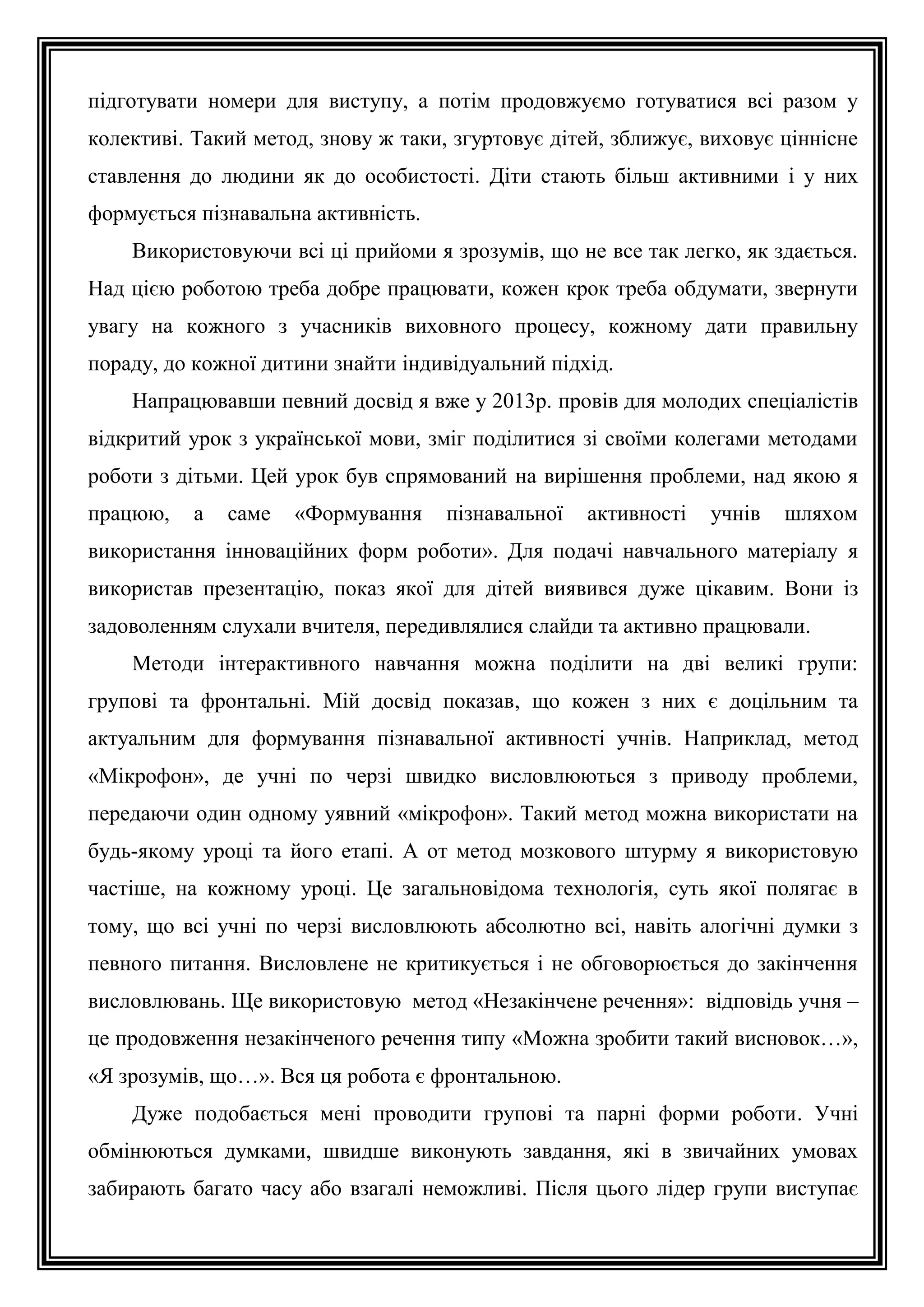 підготувати номери для виступу, а потім продовжуємо готуватися всі разом у
колективі. Такий метод, знову ж таки, згуртовує дітей, зближує, виховує ціннісне
ставлення до людини як до особистості. Діти стають більш активними і у них
формується пізнавальна активність.
Використовуючи всі ці прийоми я зрозумів, що не все так легко, як здається.
Над цією роботою треба добре працювати, кожен крок треба обдумати, звернути
увагу на кожного з учасників виховного процесу, кожному дати правильну
пораду, до кожної дитини знайти індивідуальний підхід.
Напрацювавши певний досвід я вже у 2013р. провів для молодих спеціалістів
відкритий урок з української мови, зміг поділитися зі своїми колегами методами
роботи з дітьми. Цей урок був спрямований на вирішення проблеми, над якою я
працюю,

а

саме

«Формування

пізнавальної

активності

учнів

шляхом

використання інноваційних форм роботи». Для подачі навчального матеріалу я
використав презентацію, показ якої для дітей виявився дуже цікавим. Вони із
задоволенням слухали вчителя, передивлялися слайди та активно працювали.
Методи інтерактивного навчання можна поділити на дві великі групи:
групові та фронтальні. Мій досвід показав, що кожен з них є доцільним та
актуальним для формування пізнавальної активності учнів. Наприклад, метод
«Мікрофон», де учні по черзі швидко висловлюються з приводу проблеми,
передаючи один одному уявний «мікрофон». Такий метод можна використати на
будь-якому уроці та його етапі. А от метод мозкового штурму я використовую
частіше, на кожному уроці. Це загальновідома технологія, суть якої полягає в
тому, що всі учні по черзі висловлюють абсолютно всі, навіть алогічні думки з
певного питання. Висловлене не критикується і не обговорюється до закінчення
висловлювань. Ще використовую метод «Незакінчене речення»: відповідь учня –
це продовження незакінченого речення типу «Можна зробити такий висновок…»,
«Я зрозумів, що…». Вся ця робота є фронтальною.
Дуже подобається мені проводити групові та парні форми роботи. Учні
обмінюються думками, швидше виконують завдання, які в звичайних умовах
забирають багато часу або взагалі неможливі. Після цього лідер групи виступає

 