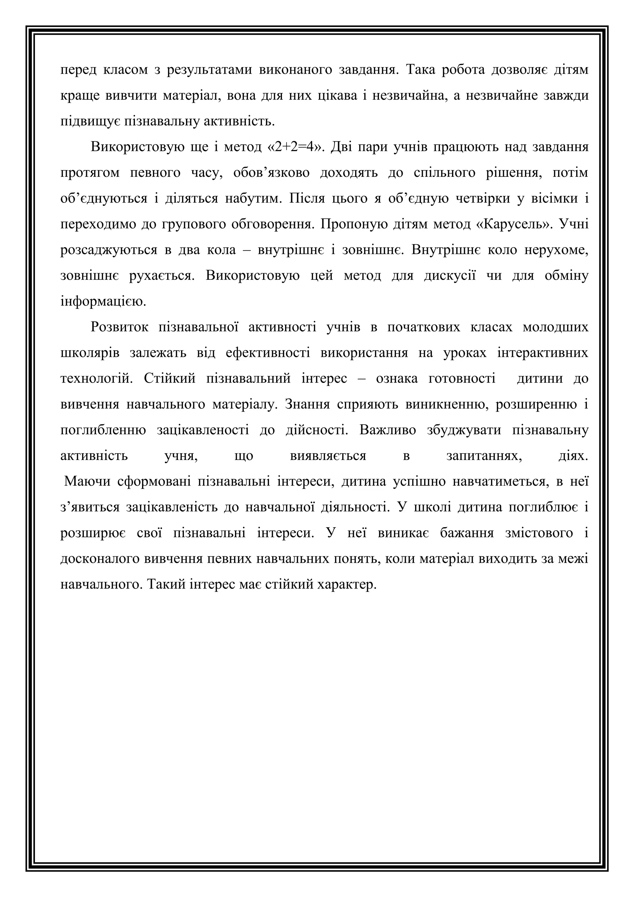 перед класом з результатами виконаного завдання. Така робота дозволяє дітям
краще вивчити матеріал, вона для них цікава і незвичайна, а незвичайне завжди
підвищує пізнавальну активність.
Використовую ще і метод «2+2=4». Дві пари учнів працюють над завдання
протягом певного часу, обов’язково доходять до спільного рішення, потім
об’єднуються і діляться набутим. Після цього я об’єдную четвірки у вісімки і
переходимо до групового обговорення. Пропоную дітям метод «Карусель». Учні
розсаджуються в два кола – внутрішнє і зовнішнє. Внутрішнє коло нерухоме,
зовнішнє рухається. Використовую цей метод для дискусії чи для обміну
інформацією.
Розвиток пізнавальної активності учнів в початкових класах молодших
школярів залежать від ефективності використання на уроках інтерактивних
технологій. Стійкий пізнавальний інтерес – ознака готовності

дитини до

вивчення навчального матеріалу. Знання сприяють виникненню, розширенню і
поглибленню зацікавленості до дійсності. Важливо збуджувати пізнавальну
активність

учня,

що

виявляється

в

запитаннях,

діях.

Маючи сформовані пізнавальні інтереси, дитина успішно навчатиметься, в неї
з’явиться зацікавленість до навчальної діяльності. У школі дитина поглиблює і
розширює свої пізнавальні інтереси. У неї виникає бажання змістового і
досконалого вивчення певних навчальних понять, коли матеріал виходить за межі
навчального. Такий інтерес має стійкий характер.

 