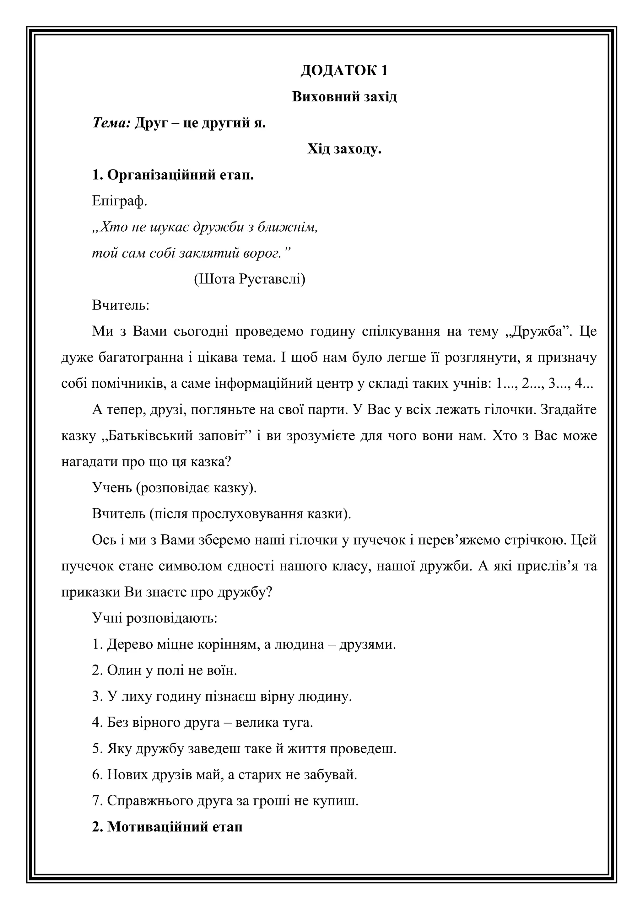 ДОДАТОК 1
Виховний захід
Тема: Друг – це другий я.
Хід заходу.
1. Організаційний етап.
Епіграф.
„Хто не шукає дружби з ближнім,
той сам собі заклятий ворог.”
(Шота Руставелі)
Вчитель:
Ми з Вами сьогодні проведемо годину спілкування на тему „Дружба”. Це
дуже багатогранна і цікава тема. І щоб нам було легше її розглянути, я призначу
собі помічників, а саме інформаційний центр у складі таких учнів: 1..., 2..., 3..., 4...
А тепер, друзі, погляньте на свої парти. У Вас у всіх лежать гілочки. Згадайте
казку „Батьківський заповіт” і ви зрозумієте для чого вони нам. Хто з Вас може
нагадати про що ця казка?
Учень (розповідає казку).
Вчитель (після прослуховування казки).
Ось і ми з Вами зберемо наші гілочки у пучечок і перев’яжемо стрічкою. Цей
пучечок стане символом єдності нашого класу, нашої дружби. А які прислів’я та
приказки Ви знаєте про дружбу?
Учні розповідають:
1. Дерево міцне корінням, а людина – друзями.
2. Олин у полі не воїн.
3. У лиху годину пізнаєш вірну людину.
4. Без вірного друга – велика туга.
5. Яку дружбу заведеш таке й життя проведеш.
6. Нових друзів май, а старих не забувай.
7. Справжнього друга за гроші не купиш.
2. Мотиваційний етап

 