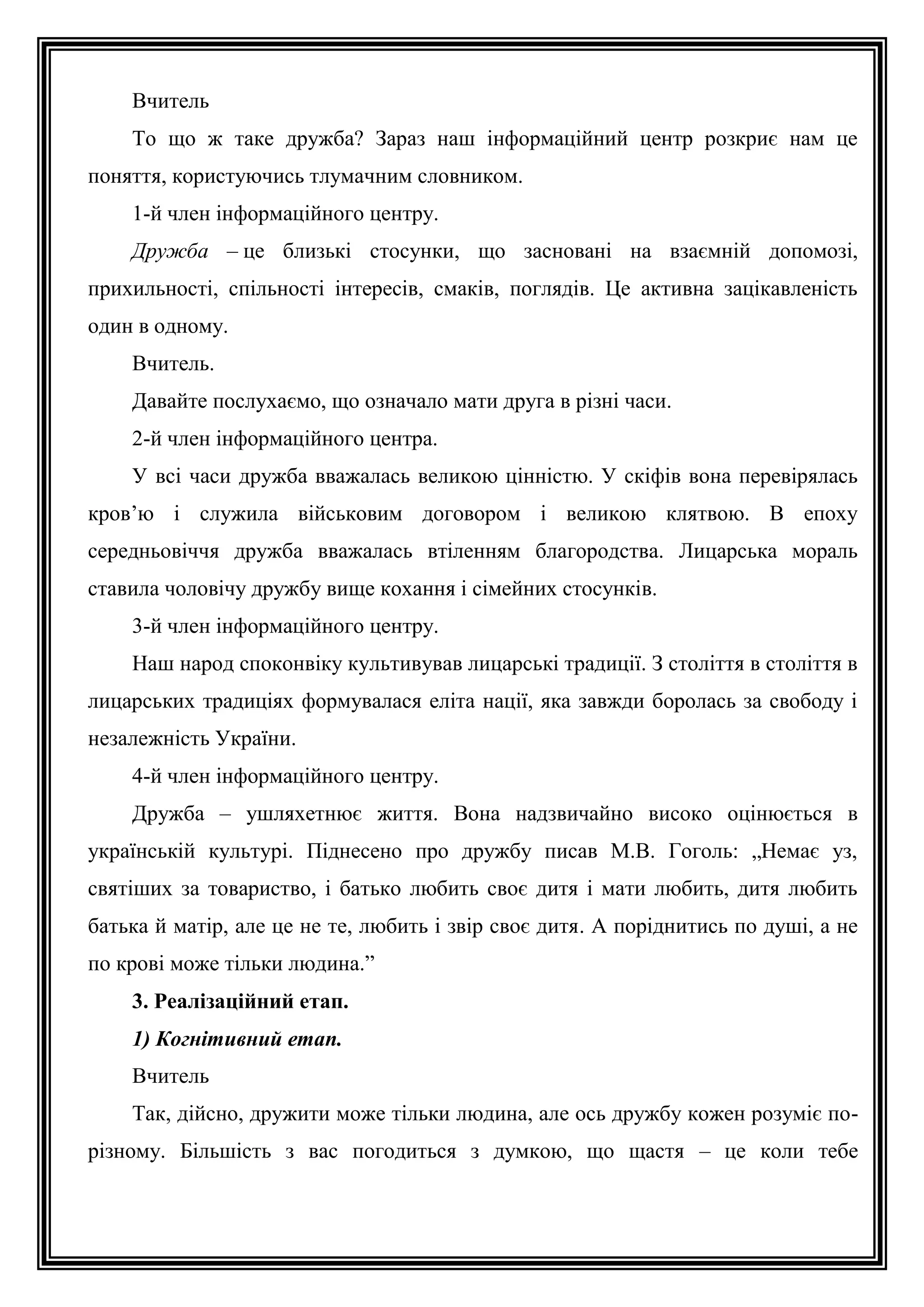 Вчитель
То що ж таке дружба? Зараз наш інформаційний центр розкриє нам це
поняття, користуючись тлумачним словником.
1-й член інформаційного центру.
Дружба – це близькі стосунки, що засновані на взаємній допомозі,
прихильності, спільності інтересів, смаків, поглядів. Це активна зацікавленість
один в одному.
Вчитель.
Давайте послухаємо, що означало мати друга в різні часи.
2-й член інформаційного центра.
У всі часи дружба вважалась великою цінністю. У скіфів вона перевірялась
кров’ю і служила військовим договором і великою клятвою. В епоху
середньовіччя дружба вважалась втіленням благородства. Лицарська мораль
ставила чоловічу дружбу вище кохання і сімейних стосунків.
3-й член інформаційного центру.
Наш народ споконвіку культивував лицарські традиції. З століття в століття в
лицарських традиціях формувалася еліта нації, яка завжди боролась за свободу і
незалежність України.
4-й член інформаційного центру.
Дружба – ушляхетнює життя. Вона надзвичайно високо оцінюється в
українській культурі. Піднесено про дружбу писав М.В. Гоголь: „Немає уз,
святіших за товариство, і батько любить своє дитя і мати любить, дитя любить
батька й матір, але це не те, любить і звір своє дитя. А поріднитись по душі, а не
по крові може тільки людина.”
3. Реалізаційний етап.
1) Когнітивний етап.
Вчитель
Так, дійсно, дружити може тільки людина, але ось дружбу кожен розуміє порізному. Більшість з вас погодиться з думкою, що щастя – це коли тебе

 