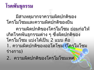 มีสาเหตุมากจาความผิดปกติของ
โครโมโซมและความผิดปกติของยีน
ความผิดปกติของโครโมโซม ย่อมก่อให้
เกิดโรคพันธุกรรมต่าง ๆ ซึ่งผิดปกติของ
โครโมโซม แบ่งได้เป็น 2 แบบ คือ
1. ความผิดปกติของออโตโซม (โครโมโซม
ร่างกาย)
2. ความผิดปกติของโครโมโซมเพศ

 