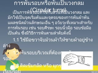 การพันรอบหรือพันเป็นวงกลม
(Circular ส่วนที่เป็
เป็นการพันรอบที่ใช้กับturns) นวงกลม และ

มักใช้เป็นจุดเริ่มต้นและจุดจบของการพันผ้าพัน
แผลชนิดม้วนลักษณะอื่น ๆ อวัยวะที่เหมาะสำาหรับ
การพันรอบ เช่น รอบศีรษะ รอบนิ้วมือ รอบข้อมือ
เป็นต้น ซึ่งมีวิธการพันตามลำาดับดังนี้
ี

ล่าง
รอบ

1.1 ใช้มือขวาจับม้วนผ้าให้ชายผ้าอยูข้าง
่
1.2 พันรอบบริเวณที่ต้องการพันหลาย ๆ
1.3 ติดเข็มกลัด หรือ ผูกชายผ้าให้

 