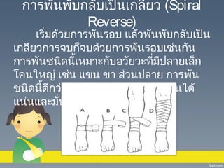 การพันพับกลับเป็นเกลียว (Spiral
Reverse)

เริ่มด้วยการพันรอบ แล้วพันพับกลับเป็น
เกลียวการจบก็จบด้วยการพันรอบเช่นกัน
การพันชนิดนี้เหมาะกับอวัยวะที่มปลายเล็ก
ี
โคนใหญ่ เช่น แขน ขา ส่วนปลาย การพัน
ชนิดนี้ดีกว่าพันเป็นเกลียวเพราะว่าพันได้
แน่นและมั่นคงกว่า

 
