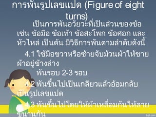 การพันรูปเลขแปด (Figure of eight
turns)

เป็นการพันอวัยวะทีเป็นส่วนของข้อ
่
เช่น ข้อมือ ข้อเท้า ข้อสะโพก ข้อศอก และ
หัวไหล่ เป็นต้น มีวิธการพันตามลำาดับดังนี้
ี
4.1 ใช้มือขวาหรือซ้ายจับม้วนผ้าให้ชาย
ผ้าอยูข้างล่าง
่
พันรอบ 2-3 รอบ
4.2 พันขึ้นไปเป็นเกลียวแล้วอ้อมกลับ
เป็นรูปเลขแปด
4.3 พันขึ้นไปโดยให้ผ้าเหลื่อมกันให้ลาย
ขนานกัน

 