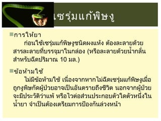 เซรุม แก้พ ษ งู
่
ิ
การให้ย า
       ก่อนใช้เซรุ่มแก้พิษงูชนิดผงแห้ง ต้องละลายด้วย
สารละลายทีบรรจุมาในกล่อง (หรือละลายด้วยนำ้ากลั่น
่
สำาหรับฉีดปริมาณ 10 มล.)
ข้อ ห้า มใช้
       ไม่มข้อห้ามใช้ เนืองจากหากไม่ฉีดเซรุ่มแก้พษงูเมือ
ี
่
ิ
่
ถูกงูพษกัดผู้ป่วยอาจเป็นอันตรายถึงชีวิต นอกจากผู้ป่วย
ิ
จะมีประวัติว่าแพ้ หรือไวต่อส่วนประกอบตัวใดตัวหนึงใน
่
นำ้ายา จำาเป็นต้องเตรียมการป้องกันล่วงหน้า

 