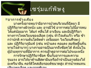 เซรุม แก้พ ษ งู
่
ิ
อาการข้า งเคีย ง
       บางครั้งอาจพบว่ามีอาการปวดบริเวณทีฉีดยา มี
่
ปฏิกิริยาทางผิวหนัง และ อาจมีไข้ อาการต่อไปนี้อาจพบ
ได้แต่น้อยมาก ได้แก่ คลื่นไส้ อาเจียน และมีปฏิกิริยา
ทางการไหลเวียนของเลือด (เช่น หัวใจเต้นเร็ว หรือ ช้า
กว่าปกติ ความดันโลหิตตำ่า เหงื่อออก วิงเวียนศีรษะ)
และ ปฏิกิริยาภูมแพ้ (เช่น หน้าแดง คอแดง ลมพิษผื่นคัน
ิ
หายใจลำาบาก) บางรายอาจเป็นมากถึงช็อคได้ ดังนั้นใน
ผู้ป่วยทุกรายทีมอาการ ควรเฝ้าดูอาการต่อไประยะหนึง
่ ี
่
       การรักษาปฏิกิริยาช็อค ขึ้นกับอาการและความ
รุนแรง อาจให้ยาต้านฮิสตามีนหรือถ้าจำาเป็นอาจต้องให้
อะดรีนาลีน คอร์ติโคสเตียรอยด์ขนาดสูง สารนำ้าทดแทน

 