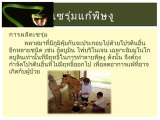 เซรุม แก้พ ษ งู
่
ิ
การผลิต เซรุ่ม
พลาสมาทีมภมคุ้มกันจะประกอบไปด้วยโปรตีนอื่น
่ ี ู ิ
อีกหลายชนิด เช่น อัลบูมน ไฟบริโนเจน เฉพาะอิมมูโนโก
ิ
ลบูลินเท่านั้นทีมฤทธิ์ในการทำาลายพิษงู ดังนั้น จึงต้อง
่ ี
กำาจัดโปรตีนอื่นทีไม่มฤทธิ์ออกไป เพื่อลดอาการแพ้ที่อาจ
่
ี
เกิดกับผู้ป่วย

 