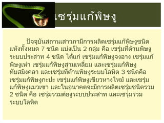 เซรุม แก้พ ษ งู
่
ิ
ปัจจุบันสถานเสาวภามีการผลิตเซรุ่มแก้พิษงูชนิด
แห้งทังหมด 7 ชนิด แบ่งเป็น 2 กลุ่ม คือ เซรุ่มทีต้านพิษงู
้
่
ระบบประสาท 4 ชนิด ได้แก่ เซรุ่มแก้พษงูจงอาง เซรุ่มแก้
ิ
พิษงูเห่า เซรุ่มแก้พิษงูสามเหลี่ยม และเซรุ่มแก้พิษงู
ทับสมิงคลา และเซรุ่มทีต้านพิษงูระบบโลหิต 3 ชนิดคือ
่
เซรุ่มแก้พษงูกะปะ เซรุ่มแก้พษงูเขียวหางไหม้ และเซรุ่ม
ิ
ิ
แก้พิษงูแมวเซา และในอนาคตจะมีการผลิตเซรุ่มชนิดรวม
2 ชนิด คือ เซรุ่มรวมต่องูระบบประสาท และเซรุ่มรวม
ระบบโลหิต

 