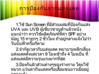 การป้อ งกัน จากแสงแดด
1.ใช้ Sun Screen ที่มีสวนผสมที่ปองกันแสง
่
้
UVA และ UVB ผูเชียวชาญด้านผิวหนัง
้ ่
แนะนำาว่า ควรใช้ผลิตภัณฑ์ที่คา SPF อย่าง
่
น้อย 15 ทาทุกๆ 2 ชัวโมง ถ้าอยู่กลางแจ้งไม่ว่า
่
วันนั้นฟ้าครึ้มก็ตาม
2.จำากัดเวลากับแสงแดด พยายามหลีกเลี่ยง
แสงแดดตั้งแต่เวลา 9 โมงเช้าถึง 4 โมงเย็น ที่
แสงแดดมีความรุนแรงมากที่สุด
3.ป้องกันผิวส่วนต่างๆของร่างกาย โดยใช้
หมวก แว่นตากันแดดหรือเสื้อแขนยาวเมื่ออยู่

 