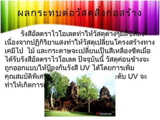 ผลกระทบต่อ วัส ดุส ิ่ง ก่อ สร้า ง
รังสีอัลตราไวโอเลตทำาให้วัสดุต่างๆมีสีซีดลง
เนื่องจากปฏิกิริยาแสงทำาให้วัสดุเปลี่ยนโครงสร้างทาง
เคมีไป  ไม้ และกระดาษจะเปลี่ยนเป็นสีเหลืองซีดเมื่อ
ได้รับรังสีอัลตราไวโอเลต ปัจจุบันนี้ วัสดุคอนข้างจะ
่
ถูกออกแบบให้ปองกันรังสี UV ได้โดยการเพิ่ม
้
คุณสมบัติพิเศษ ดังนั้นการเพิ่มขึ้นของระดับ UV จะ
ทำาให้เกิดการเปราะพังของวัสดุเร็วขึ้น

 