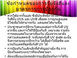 ข้อ กำา หนดของการรับ รัง สีแ ละ
มาตรการการป้อ งกัน
• ควรใช้ฉากกันแสง ซึงมีประสิทธิภาพในการป้องกัน
้
่
รังสีทั้ง UVA และ UVB เพื่อลด การถูกแสงแดด
มิใช่เพื่อให้สามารถรับ แสงแดดได้นานขึ้น
• ประชาชนควรรู้จักระวังตนเองต่อการรับรังสี UV
มากขึ้น และการใช้วิธีป้องกันที่ เหมาะสม รวมทัง
้
การหลบแดดในเวลาเทียงวัน เนืองจากเวลาดัง
่
่
กล่าวแสงแดดจะมี ระดับของรังสี UV สูงสุด ฉะนั้น
จึงควรสวมหมวกปีกกว้าง ใส่เสื้อผ้าให้มิดชิด และ
แว่นกันแดดที่ดูดซับรังสี UV ได้
• การป้องกันในเด็กเล็กที่สำาคัญอย่างยิ่ง คือ การ
ป้องกันผลระยะยาวทีจะเกิดตามมา
่
• ต้องเปลี่ยนแปลงพฤติกรรมเพื่อป้องกันการได้รับ

 