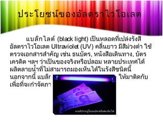 ประโยชน์ข องอัล ตราไวโอเลต
แบล็ก ไลต์ (black light) เป็นหลอดทีเปล่งรังสี
่
อัลตราไวโอเลต Ultraviolet (UV) คลื่นยาว มีสม่วงดำา ใช้
ี
ตรวจเอกสารสำาคัญ เช่น ธนบัตร, หนังสือเดินทาง, บัตร
เครดิต ฯลฯ ว่าเป็นของจริงหรือปลอม หลายประเทศได้
ผลิตลายนำ้าทีไม่สามารถมองเห็นได้ในรังสีชนิดนี้
่
นอกจากนี้ แบล็กไลต์ยงสามารถใช้ล่อแมลงให้มาติดกับ
ั
เพือทีจะกำาจัดภายหลังได้
่ ่

 