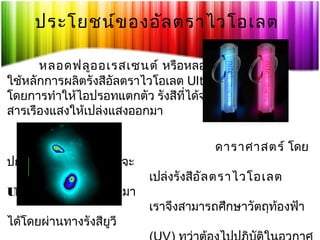 ประโยชน์ข องอัล ตราไวโอเลต
หลอดฟลูอ อเรสเซนต์ หรือหลอดเรืองแสง
ใช้หลักการผลิตรังสีอัลตราไวโอเลต Ultraviolet (UV)
โดยการทำาให้ไอปรอทแตกตัว รังสีที่ได้จะไปกระทบ
สารเรืองแสงให้เปล่งแสงออกมา

ปกติแล้ววัตถุทร้อนมากจะ
ี่
Ultraviolet (UV) ออกมา
ได้โดยผ่านทางรังสียวี
ู

ดาราศาสตร์ โดย
เปล่งรังสีอัล ตราไวโอเลต
เราจึงสามารถศึกษาวัตถุทองฟ้า
้

 