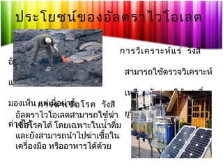 ประโยชน์ข องอัล ตราไวโอเลต
อัลตราไวโอเลต
แร่ได้ แม้ว่าจะดู

การวิเ คราะห์แ ร่ รังสี
สามารถใช้ตรวจวิเคราะห์
เหมือนกันภายใต้แสงที่

มองเห็น การฆ่า เชื้อ โรค รังสี
แต่เมือผ่าน
่
อัลตราไวโอเลตสามารถใช้ฆ่า ยูวีแล้วก็จะเห็นความแตก
ต่างได้
เชื้อโรคได้ โดยเฉพาะในนำ้าดืม
่
และยังสามารถนำาไปฆ่าเชือใน
้
เครื่องมือ หรืออาหารได้ด้วย

 