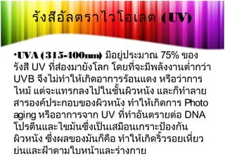 รัง สีอ ัล ตราไวโอเลต (UV)
•UVA (315-400nm) มีอยู่ประมาณ 75% ของ
รังสี UV ที่สองมายังโลก โดยที่จะมีพลังงานตำ่ากว่า
่
UVB จึงไม่ทำาให้เกิดอาการร้อนแดง หรือว่าการ
ไหม้ แต่จะแทรกลงไปในชันผิวหนัง และก็ทำาลาย
้
สารองค์ประกอบของผิวหนัง ทำาให้เกิดการ Photo
aging หรืออาการจาก UV ที่ทำาอันตรายต่อ DNA
โปรตีนและไขมันซึ่งเป็นเสมือนเกราะป้องกัน
ผิวหนัง ซึ่งผลของมันก็คอ ทำาให้เกิดริ้วรอยเหี่ยว
ื
ย่นและฝ้าตามใบหน้าและร่างกาย

 