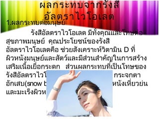 ผลกระทบจากรัง สี
อัล ตราไวโอเลต

1.ผลกระทบต่อมนุษย์
รังสีอัลตราไวโอเลต มีทั้งคุณและโทษต่อ
สุขภาพมนุษย์ คุณประโยชน์ของรังสี
อัลตราไวโอเลตคือ ช่วยสังเคราะห์วิตามิน D ที่
ผิวหนังมนุษย์และสัตว์และมีสวนสำาคัญในการสร้าง
่
เสริมเนื้อเยื่อกระดูก ส่วนผลกระทบที่เป็นโทษของ
รังสีอัลตราไวโอเลต คือ ผิวหนังเกรียม กระจกตา
อักเสบ(snow blindness) ต้อกระจก ผิวหนังเหี่ยวย่น
และมะเร็งผิวหนัง

 