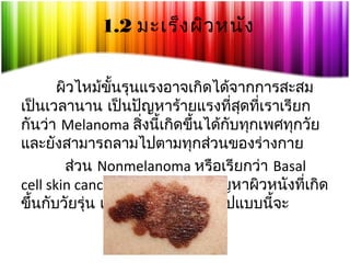 1.2 มะเร็ง ผิว หนัง
ผิวไหม้ขั้นรุนแรงอาจเกิดได้จากการสะสม
เป็นเวลานาน เป็นปัญหาร้ายแรงที่สดที่เราเรียก
ุ
กันว่า Melanoma สิ่งนี้เกิดขึ้นได้กับทุกเพศทุกวัย
และยังสามารถลามไปตามทุกส่วนของร่างกาย
ส่วน Nonmelanoma หรือเรียกว่า Basal
cell skin cancers ส่วนใหญ่เป็นปัญหาผิวหนังที่เกิด
ขึ้นกับวัยรุ่น แต่มะเร็งผิวหนังในรูปแบบนี้จะ

 