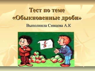 Тест по теме
«Обыкновенные дроби»
Выполнила Сивцева А.К

 