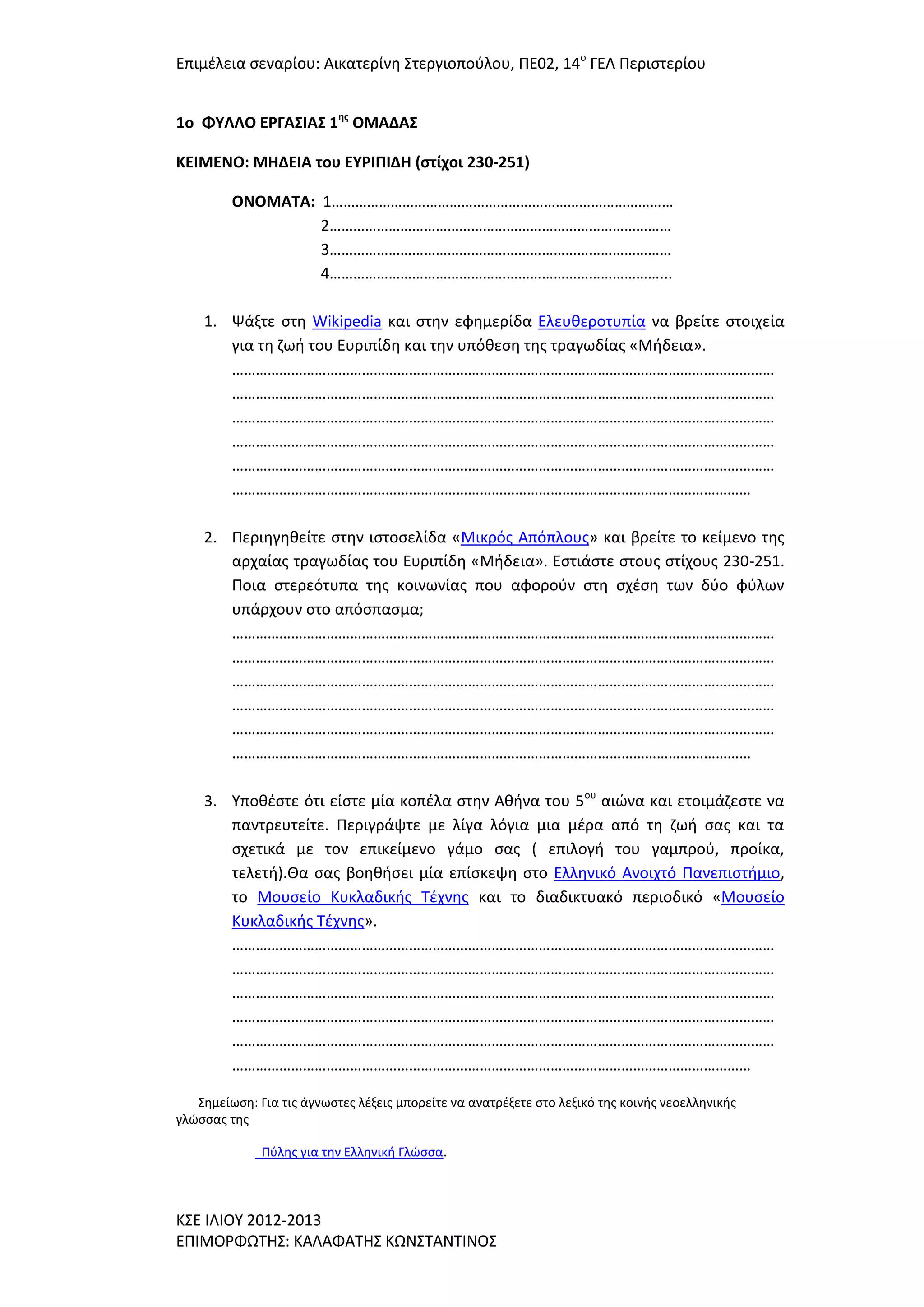 Επιμζλεια ςεναρίου: Αικατερίνθ ΢τεργιοποφλου, ΠΕ02, 14ο ΓΕΛ Περιςτερίου
1o ΦΤΛΛΟ ΕΡΓΑ΢ΙΑ΢ 1ησ ΟΜΑΔΑ΢
ΚΕΙΜΕΝΟ: ΜΗΔΕΙΑ του ΕΤΡΙΠΙΔΗ (ςτίχοι 230-251)
ΟΝΟΜΑΣΑ: 1……………………………………………………………………………
2……………………………………………………………………………
3……………………………………………………………………………
4…………………………………………………………………………...
1. Ψάξτε ςτθ Wikipedia και ςτθν εφθμερίδα Ελευκεροτυπία να βρείτε ςτοιχεία
για τθ ηωι του Ευριπίδθ και τθν υπόκεςθ τθσ τραγωδίασ «Μιδεια».
…………………………………………………………………………………………………………………………
…………………………………………………………………………………………………………………………
…………………………………………………………………………………………………………………………
…………………………………………………………………………………………………………………………
…………………………………………………………………………………………………………………………
……………………………………………………………………………………………………………………
2. Περιθγθκείτε ςτθν ιςτοςελίδα «Μικρόσ Απόπλουσ» και βρείτε το κείμενο τθσ
αρχαίασ τραγωδίασ του Ευριπίδθ «Μιδεια». Εςτιάςτε ςτουσ ςτίχουσ 230-251.
Ποια ςτερεότυπα τθσ κοινωνίασ που αφοροφν ςτθ ςχζςθ των δφο φφλων
υπάρχουν ςτο απόςπαςμα;
…………………………………………………………………………………………………………………………
…………………………………………………………………………………………………………………………
…………………………………………………………………………………………………………………………
…………………………………………………………………………………………………………………………
…………………………………………………………………………………………………………………………
……………………………………………………………………………………………………………………
3. Τποκζςτε ότι είςτε μία κοπζλα ςτθν Ακινα του 5ου αιϊνα και ετοιμάηεςτε να
παντρευτείτε. Περιγράψτε με λίγα λόγια μια μζρα από τθ ηωι ςασ και τα
ςχετικά με τον επικείμενο γάμο ςασ ( επιλογι του γαμπροφ, προίκα,
τελετι).Θα ςασ βοθκιςει μία επίςκεψθ ςτο Ελλθνικό Ανοιχτό Πανεπιςτιμιο,
το Μουςείο Κυκλαδικισ Σζχνθσ και το διαδικτυακό περιοδικό «Μουςείο
Κυκλαδικισ Σζχνθσ».
…………………………………………………………………………………………………………………………
…………………………………………………………………………………………………………………………
…………………………………………………………………………………………………………………………
…………………………………………………………………………………………………………………………
…………………………………………………………………………………………………………………………
……………………………………………………………………………………………………………………
΢θμείωςθ: Για τισ άγνωςτεσ λζξεισ μπορείτε να ανατρζξετε ςτο λεξικό τθσ κοινισ νεοελλθνικισ
γλϊςςασ τθσ
Πφλθσ για τθν Ελλθνικι Γλϊςςα.

Κ΢Ε ΙΛΙΟΤ 2012-2013
ΕΠΙΜΟΡΦΩΣΗ΢: ΚΑΛΑΦΑΣΗ΢ ΚΩΝ΢ΣΑΝΣΙΝΟ΢

 