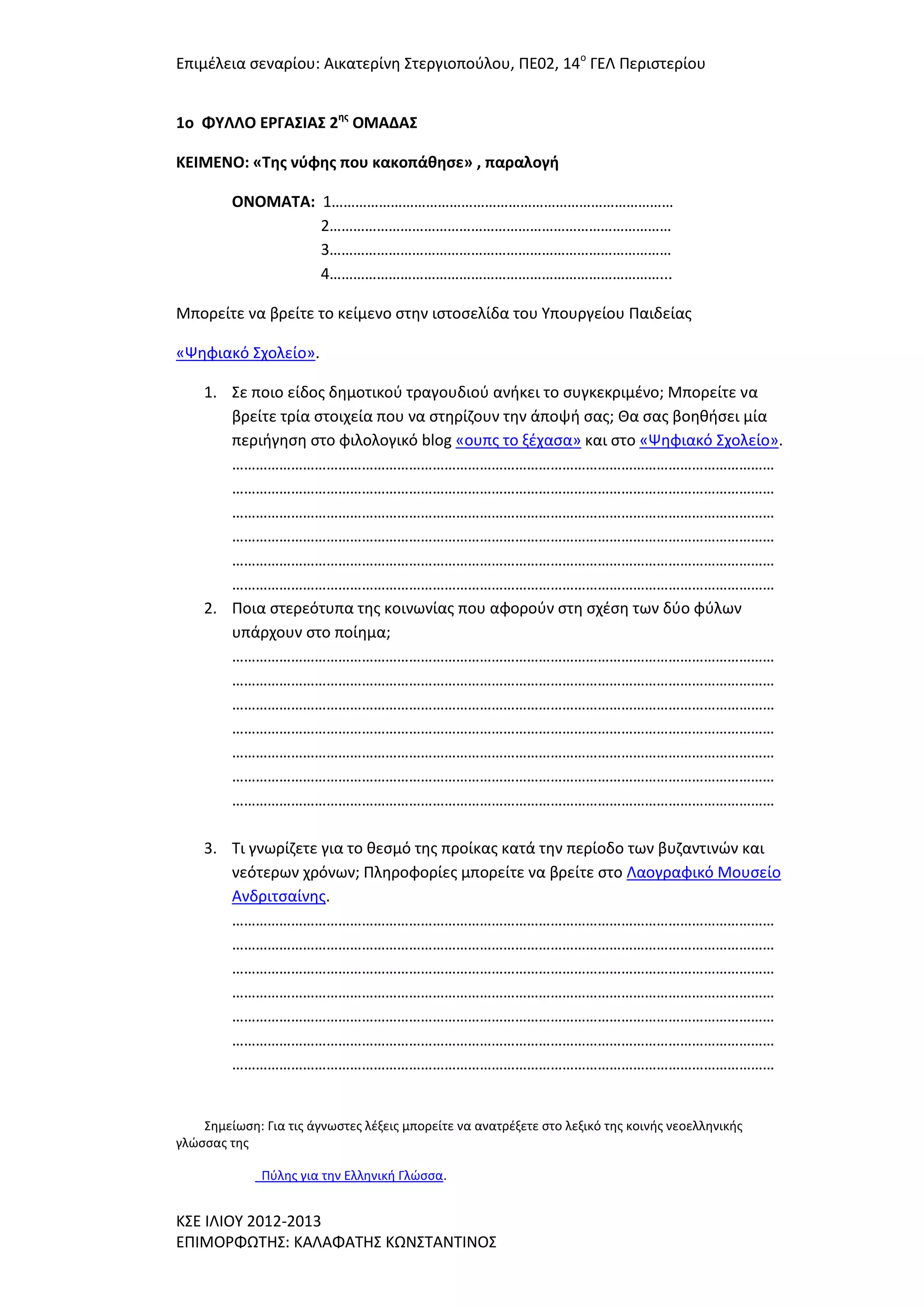 Επιμζλεια ςεναρίου: Αικατερίνθ ΢τεργιοποφλου, ΠΕ02, 14ο ΓΕΛ Περιςτερίου
1o ΦΤΛΛΟ ΕΡΓΑ΢ΙΑ΢ 2ησ ΟΜΑΔΑ΢
ΚΕΙΜΕΝΟ: «Σησ νφφησ που κακοπάθηςε» , παραλογή
ΟΝΟΜΑΣΑ: 1……………………………………………………………………………
2……………………………………………………………………………
3……………………………………………………………………………
4…………………………………………………………………………...
Μπορείτε να βρείτε το κείμενο ςτθν ιςτοςελίδα του Τπουργείου Παιδείασ
«Ψθφιακό ΢χολείο».
1. ΢ε ποιο είδοσ δθμοτικοφ τραγουδιοφ ανικει το ςυγκεκριμζνο; Μπορείτε να
βρείτε τρία ςτοιχεία που να ςτθρίηουν τθν άποψι ςασ; Θα ςασ βοθκιςει μία
περιιγθςθ ςτο φιλολογικό blog «ουπσ το ξζχαςα» και ςτο «Ψθφιακό ΢χολείο».
…………………………………………………………………………………………………………………………
…………………………………………………………………………………………………………………………
…………………………………………………………………………………………………………………………
…………………………………………………………………………………………………………………………
…………………………………………………………………………………………………………………………
…………………………………………………………………………………………………………………………
2. Ποια ςτερεότυπα τθσ κοινωνίασ που αφοροφν ςτθ ςχζςθ των δφο φφλων
υπάρχουν ςτο ποίθμα;
…………………………………………………………………………………………………………………………
…………………………………………………………………………………………………………………………
…………………………………………………………………………………………………………………………
…………………………………………………………………………………………………………………………
…………………………………………………………………………………………………………………………
…………………………………………………………………………………………………………………………
…………………………………………………………………………………………………………………………
3. Σι γνωρίηετε για το κεςμό τθσ προίκασ κατά τθν περίοδο των βυηαντινϊν και
νεότερων χρόνων; Πλθροφορίεσ μπορείτε να βρείτε ςτο Λαογραφικό Μουςείο
Ανδριτςαίνθσ.
…………………………………………………………………………………………………………………………
…………………………………………………………………………………………………………………………
…………………………………………………………………………………………………………………………
…………………………………………………………………………………………………………………………
…………………………………………………………………………………………………………………………
…………………………………………………………………………………………………………………………
…………………………………………………………………………………………………………………………

΢θμείωςθ: Για τισ άγνωςτεσ λζξεισ μπορείτε να ανατρζξετε ςτο λεξικό τθσ κοινισ νεοελλθνικισ
γλϊςςασ τθσ
Πφλθσ για τθν Ελλθνικι Γλϊςςα.

Κ΢Ε ΙΛΙΟΤ 2012-2013
ΕΠΙΜΟΡΦΩΣΗ΢: ΚΑΛΑΦΑΣΗ΢ ΚΩΝ΢ΣΑΝΣΙΝΟ΢

 